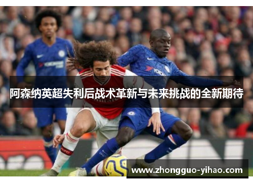 阿森纳英超失利后战术革新与未来挑战的全新期待