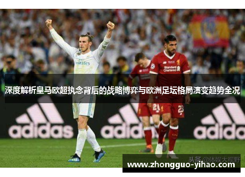 深度解析皇马欧超执念背后的战略博弈与欧洲足坛格局演变趋势全况