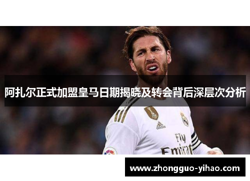 阿扎尔正式加盟皇马日期揭晓及转会背后深层次分析