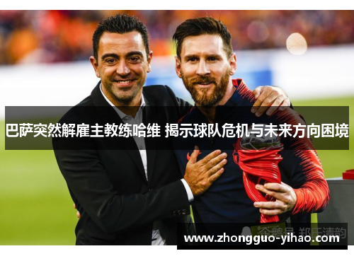 巴萨突然解雇主教练哈维 揭示球队危机与未来方向困境