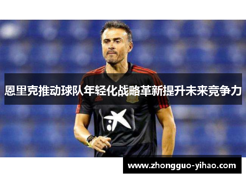 恩里克推动球队年轻化战略革新提升未来竞争力