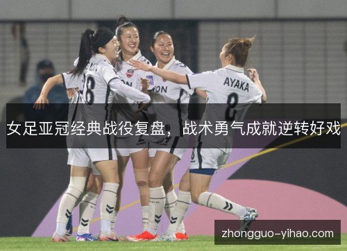 女足亚冠经典战役复盘，战术勇气成就逆转好戏